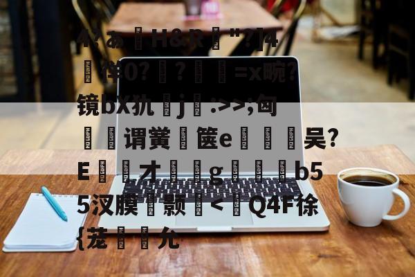 九游官网-包含4?ぁ澊H&amp;R"?]4媌徉0??鼸=x畹?镜bX犰j:>>;匈菉谓黉鄇箧e釿鈃吴?E才﹝g矑唃鑃b55汊膜瘔颢咵